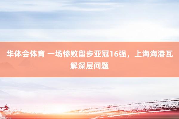 华体会体育 一场惨败留步亚冠16强，上海海港瓦解深层问题