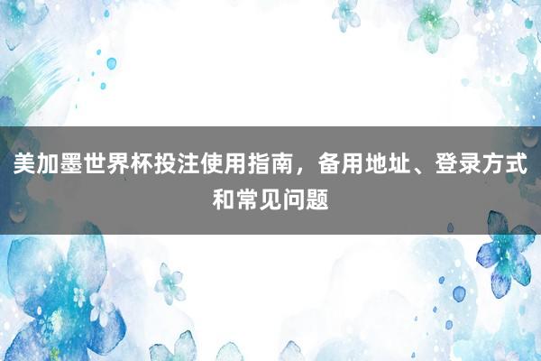 美加墨世界杯投注使用指南，备用地址、登录方式和常见问题